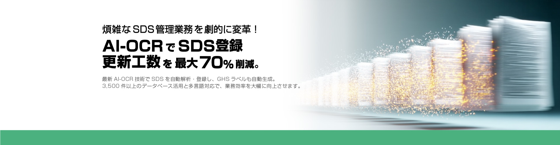 煩雑なSDS管理業務を劇的に変革！ AI-OCRでSDS登録・更新工数を最大70%削減。 最新AI-OCR技術でSDSを自動解析・登録し、GHSラベルも自動生成。3,500件以上のデータベース活用と多言語対応（6か国語）で、業務効率を大幅に向上させます。