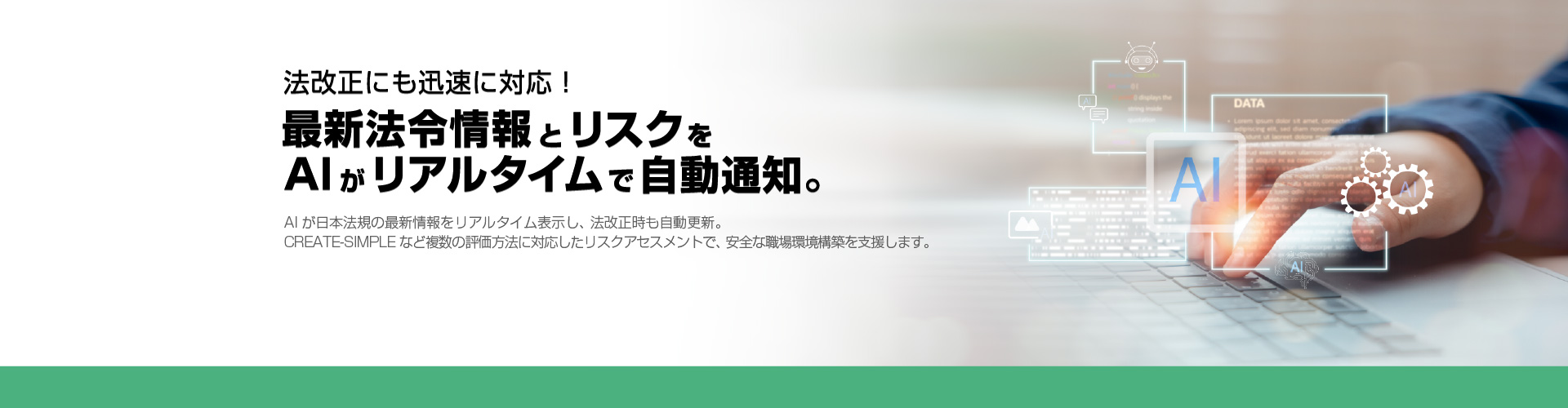 法改正にも迅速に対応！ 最新法令情報とリスクをAIがリアルタイムで自動通知。 AIが日本法規の最新情報をリアルタイム表示し、法改正時も自動更新。CREATE-SIMPLEなど複数の評価方法に対応したリスクアセスメントで、安全な職場環境構築を強力に支援します。