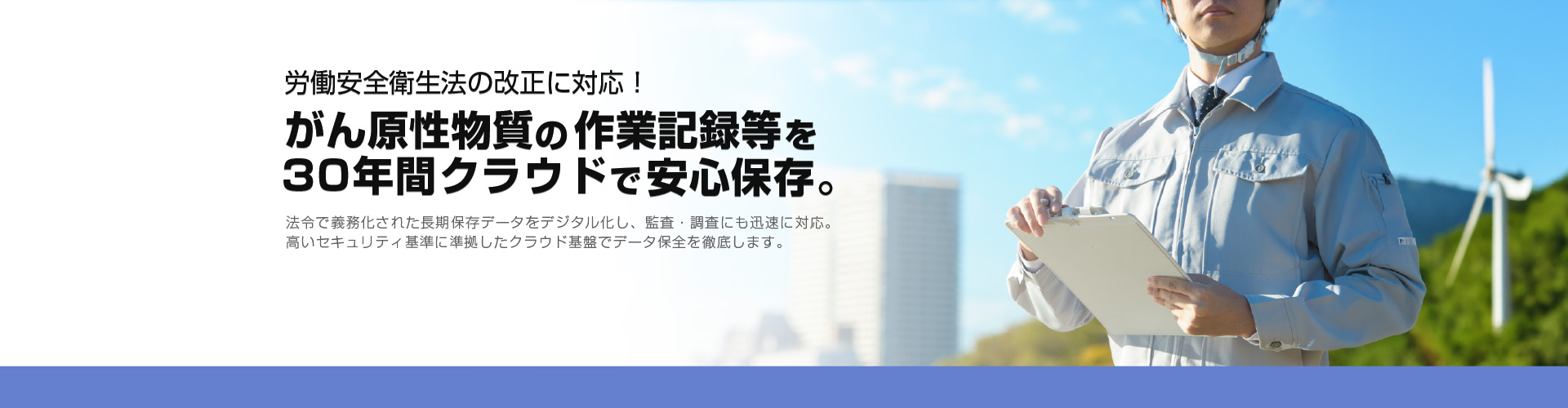 労働安全衛生法の改正に対応！がん原性物質の作業記録等を30年間クラウドで安心保存。法令で義務化された長期保存データをデジタル化し、監査・調査にも迅速に対応。高いセキュリティ基準に準拠したクラウド基盤でデータ保全を徹底します。