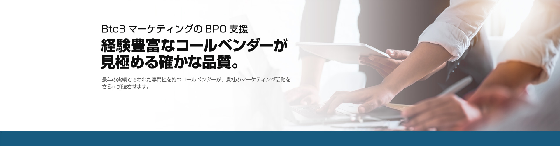 BtoBマーケティングのBPO支援 経験豊富なコールベンダーが見極める確かな品質。長年の実績で培われた専門性を持つコールベンダーが、貴社のマーケティング活動を
              さらに加速させます。