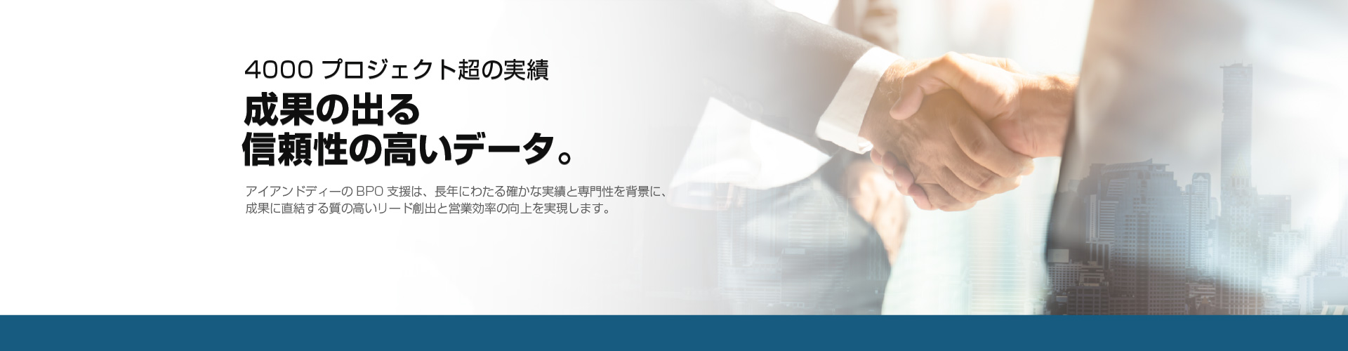 4000プロジェクト超の実績 成果の出る信頼性の高いデータ。アイアンドディーのBPO支援は、長年にわたる確かな実績と専門性を背景に、
              成果に直結する質の高いリード創出と営業効率の向上を実現します。