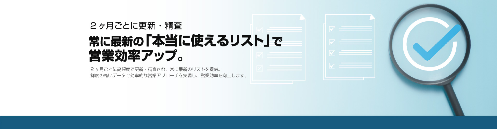 2ヵ月ごとに更新・精査 常に最新の「本当に使えるリスト」で営業効率アップ。2ヶ月ごとに高頻度で更新・精査され、常に最新のリストを提供。鮮度の高いデータで効率的な営業アプローチを実現し、営業効率を向上します。