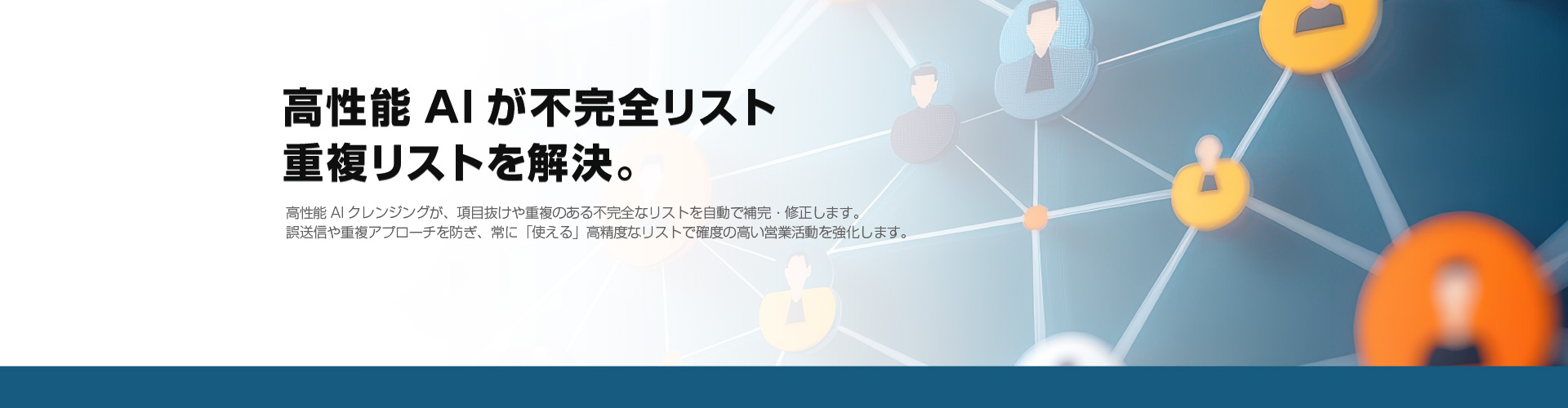高性能AIが不完全リスト重複リストを解決。高性能AIクレンジングが、項目抜けや重複のある不完全なリストを自動で補完・修正します。
誤送信や重複アプローチを防ぎ、常に「使える」高精度なリストで確度の高い営業活動を強化します。